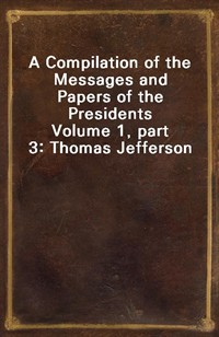 A Compilation of the Messages and Papers of the PresidentsVolume 1, part 3: Thomas Jefferson